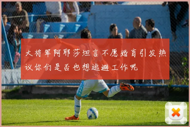 大将军阿耶莎坦言不愿婚育引发热议你们是否也想逃避工作呢