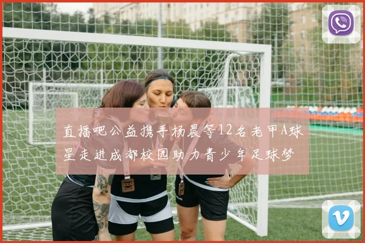 直播吧公益携手杨晨等12名老甲A球星走进成都校园助力青少年足球梦想