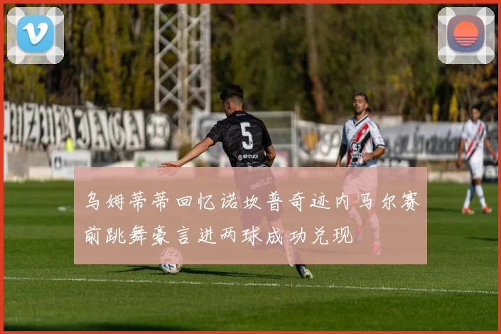 乌姆蒂蒂回忆诺坎普奇迹内马尔赛前跳舞豪言进两球成功兑现