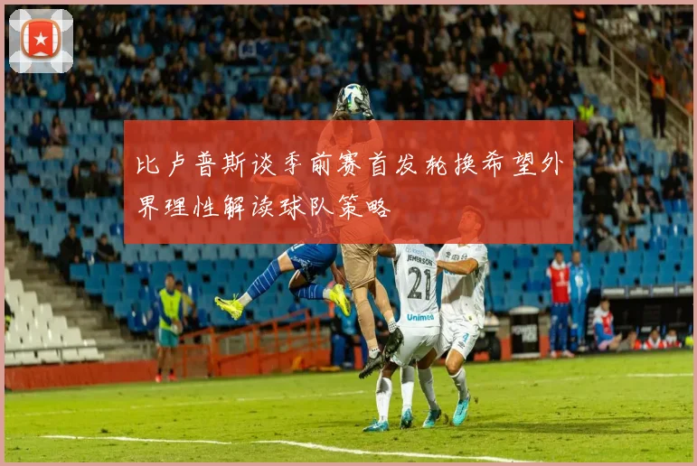 比卢普斯谈季前赛首发轮换希望外界理性解读球队策略