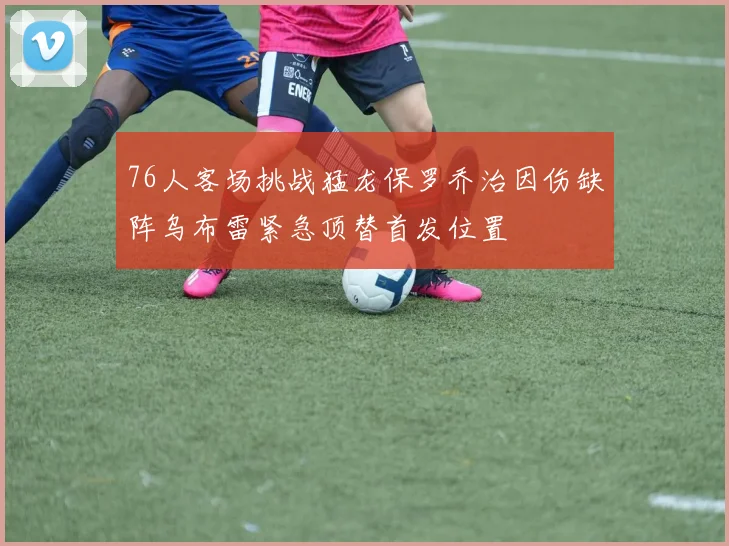 76人客场挑战猛龙保罗乔治因伤缺阵乌布雷紧急顶替首发位置