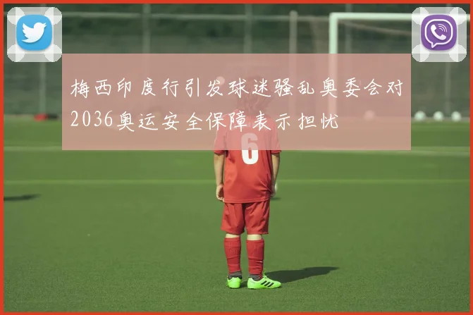 梅西印度行引发球迷骚乱奥委会对2036奥运安全保障表示担忧