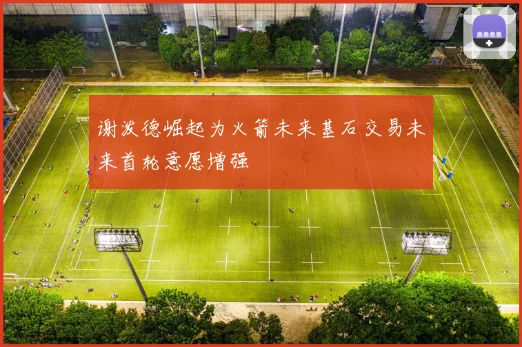 谢泼德崛起为火箭未来基石交易未来首轮意愿增强