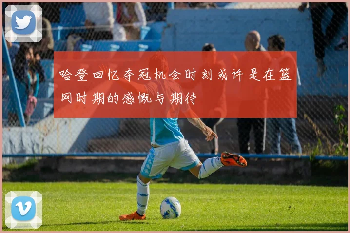哈登回忆夺冠机会时刻或许是在篮网时期的感慨与期待