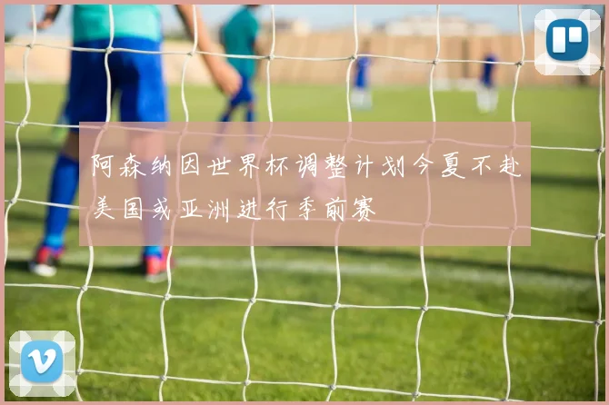 阿森纳因世界杯调整计划今夏不赴美国或亚洲进行季前赛
