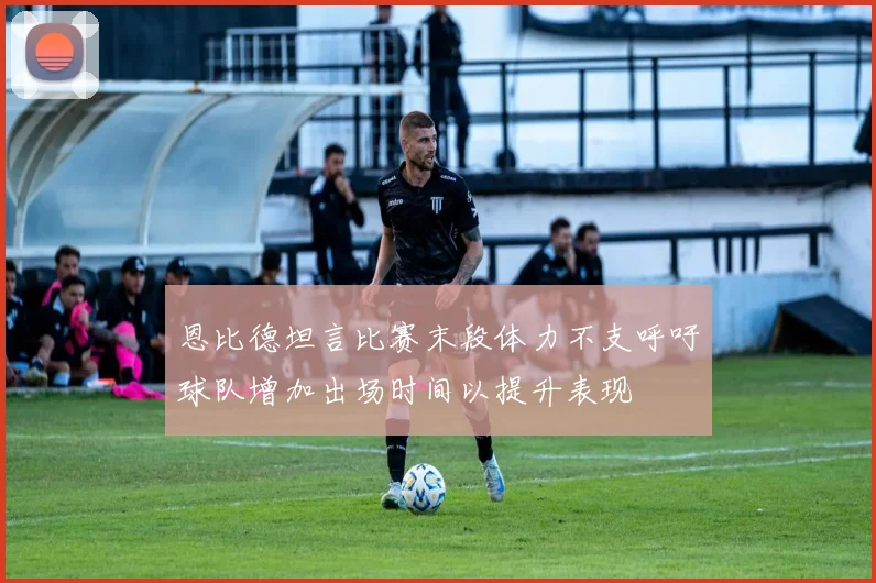 恩比德坦言比赛末段体力不支呼吁球队增加出场时间以提升表现