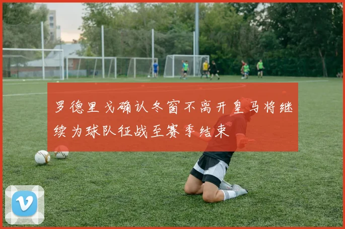 罗德里戈确认冬窗不离开皇马将继续为球队征战至赛季结束