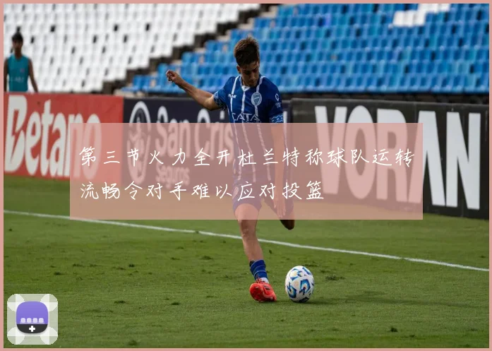 第三节火力全开杜兰特称球队运转流畅令对手难以应对投篮