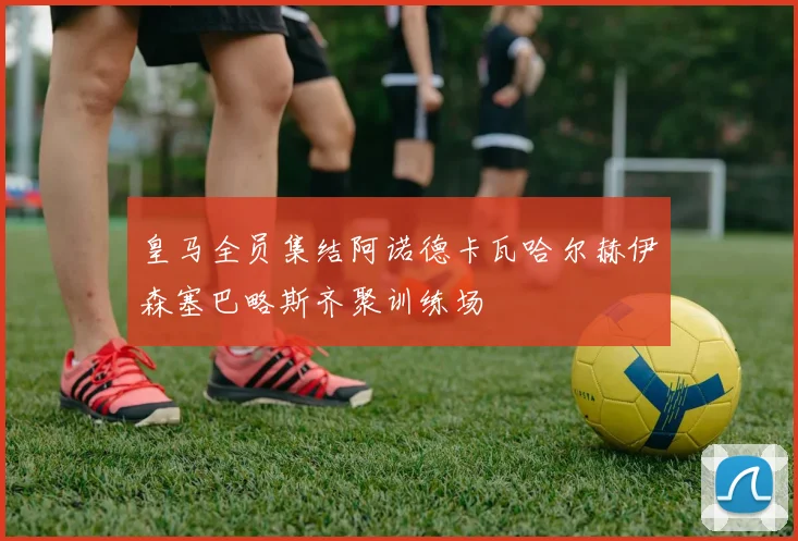 皇马全员集结阿诺德卡瓦哈尔赫伊森塞巴略斯齐聚训练场