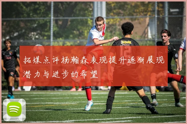 拓媒点评杨瀚森表现提升逐渐展现潜力与进步的希望