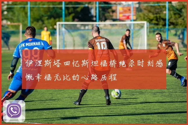 伊涅斯塔回忆斯坦福桥绝杀时刻感慨幸福无比的心路历程
