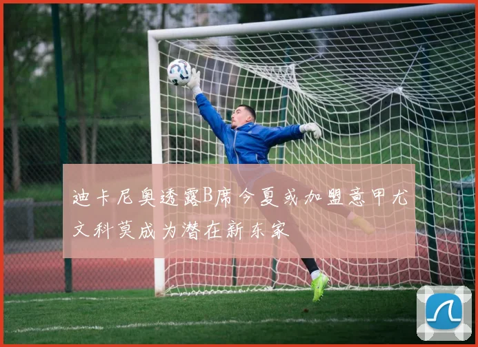 迪卡尼奥透露B席今夏或加盟意甲尤文科莫成为潜在新东家
