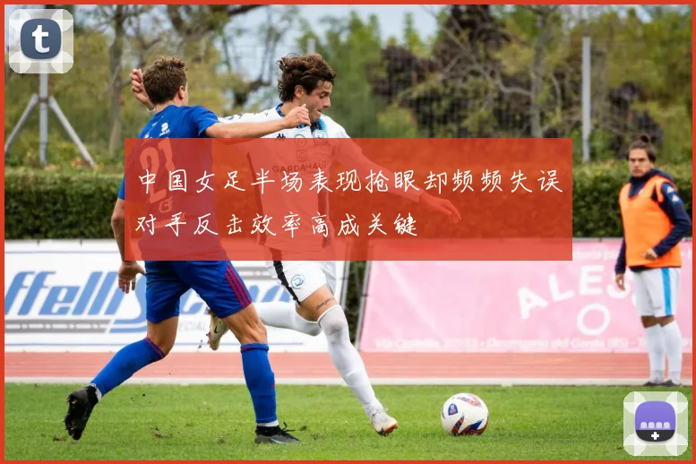 中国女足半场表现抢眼却频频失误对手反击效率高成关键