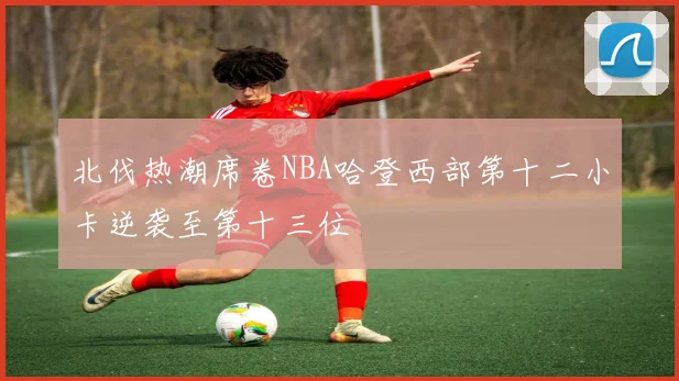 北伐热潮席卷NBA哈登西部第十二小卡逆袭至第十三位