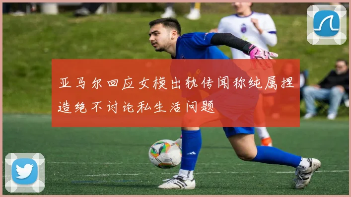 亚马尔回应女模出轨传闻称纯属捏造绝不讨论私生活问题