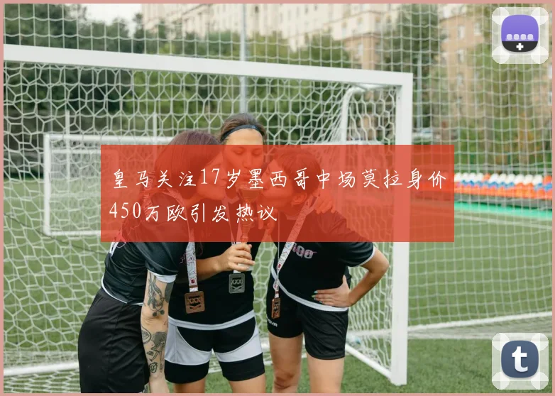 皇马关注17岁墨西哥中场莫拉身价450万欧引发热议