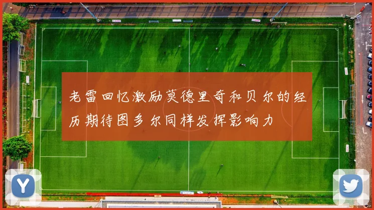 老雷回忆激励莫德里奇和贝尔的经历期待图多尔同样发挥影响力