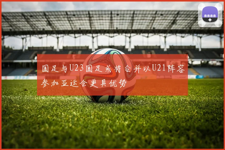 国足与U23国足或将合并以U21阵容参加亚运会更具优势