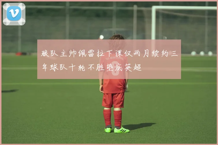 狼队主帅佩雷拉下课仅两月续约三年球队十轮不胜垫底英超