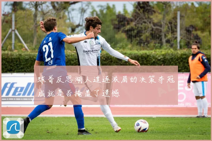 球哥反思湖人追逐浓眉的决策夺冠成就是否掩盖了遗憾