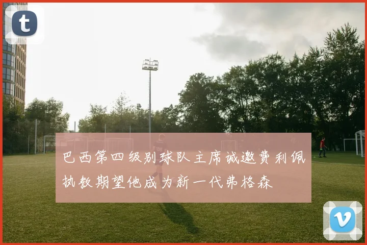 巴西第四级别球队主席诚邀费利佩执教期望他成为新一代弗格森