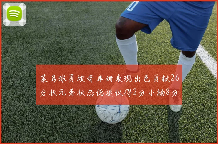 菜鸟球员埃奇库姆表现出色贡献26分状元秀状态低迷仅得2分小杨8分钟未能得分