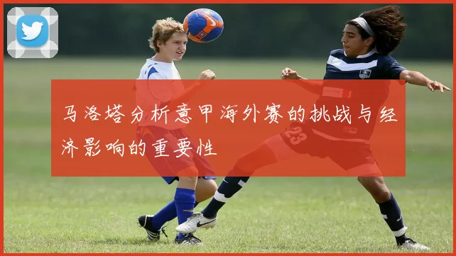 马洛塔分析意甲海外赛的挑战与经济影响的重要性