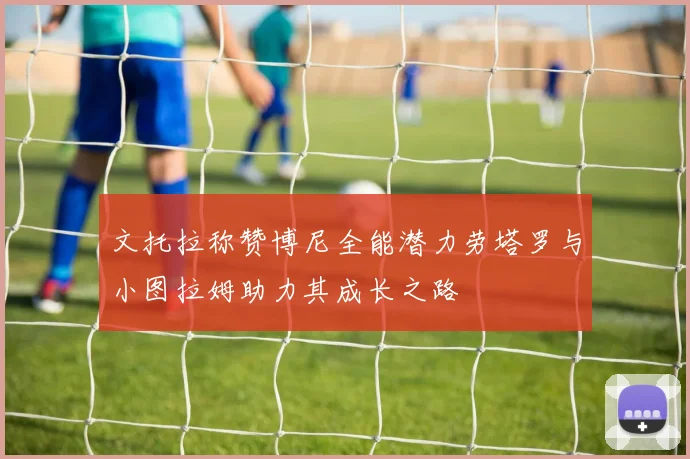文托拉称赞博尼全能潜力劳塔罗与小图拉姆助力其成长之路