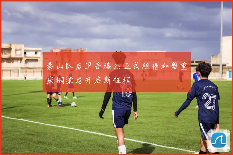 泰山队后卫岳瑞杰正式租借加盟重庆铜梁龙开启新征程