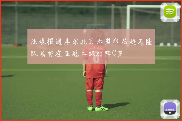 法媒报道库尔扎瓦加盟印尼超万隆队或将在亚冠二级对阵C罗