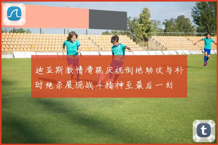 迪亚斯激情滑跪庆祝倒地助攻与补时绝杀展现战斗精神至最后一刻