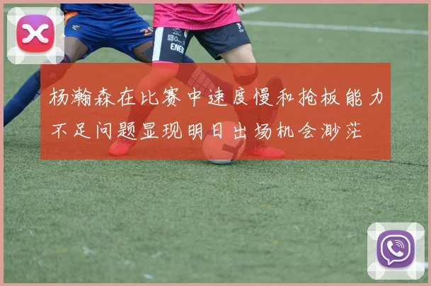 杨瀚森在比赛中速度慢和抢板能力不足问题显现明日出场机会渺茫