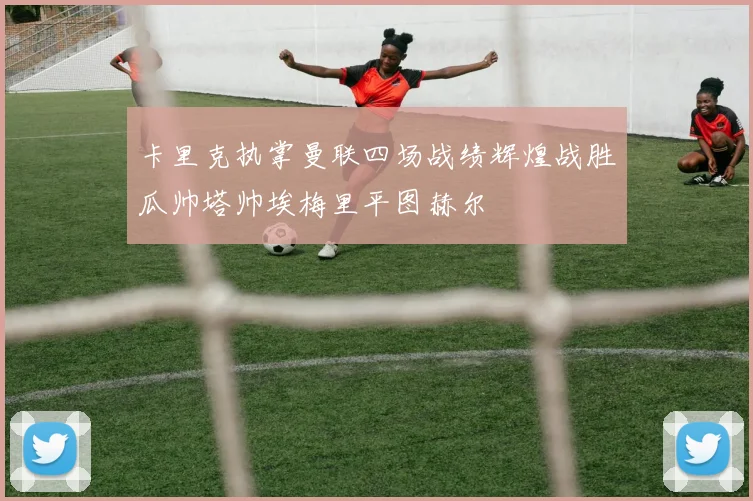 卡里克执掌曼联四场战绩辉煌战胜瓜帅塔帅埃梅里平图赫尔